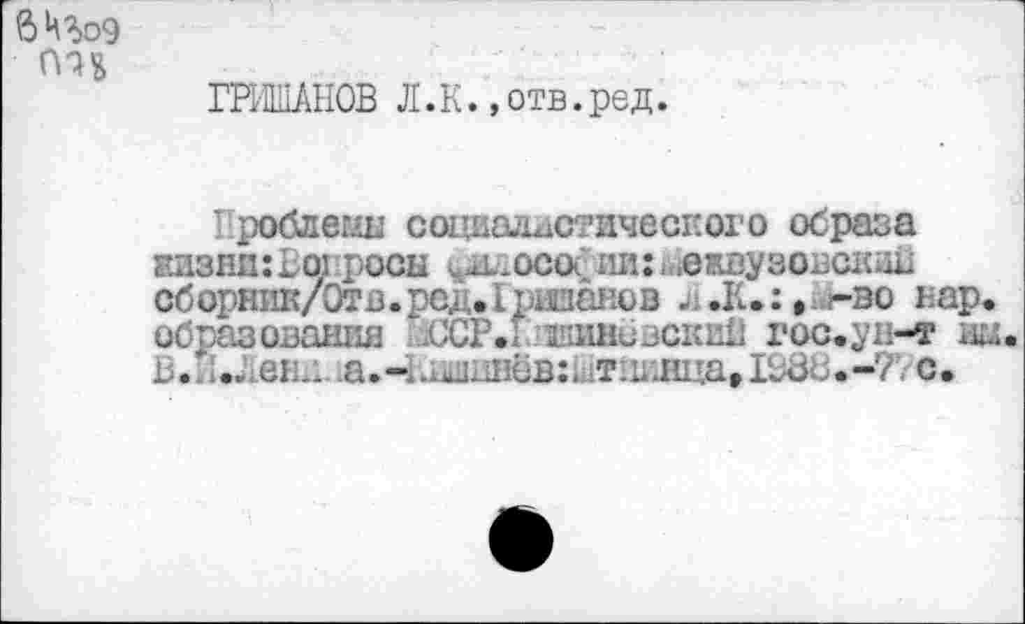 ﻿внгоэ
ГРИШАНОВ Л.К.»отв.ред.
I роблеиы социалистического образа жизни: Во; росы ^-осо< ли:Межвузовский сборник/Отв. род. I ршанов .К.: >..г-эо нар* образования ЙССР.	гос.^н-т дц.
В..... ен.1 .а.ч.пшшёв:. тш1Нца»198В.-?!.-с.